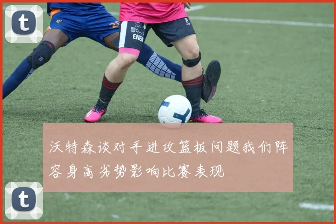 沃特森谈对手进攻篮板问题我们阵容身高劣势影响比赛表现