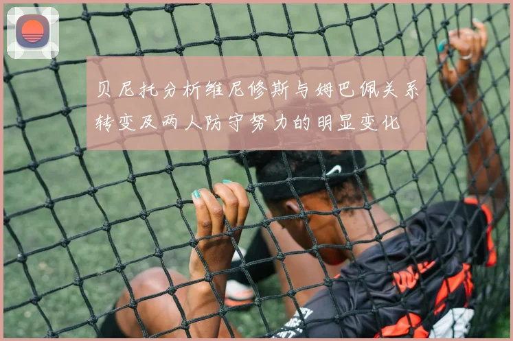 贝尼托分析维尼修斯与姆巴佩关系转变及两人防守努力的明显变化