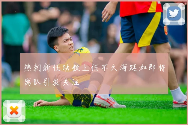 热刺新任助教上任不久海廷加即将离队引发关注