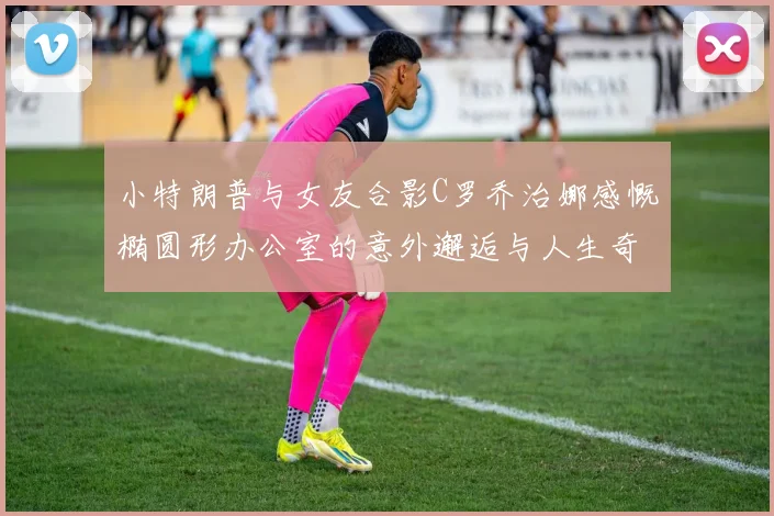 小特朗普与女友合影C罗乔治娜感慨椭圆形办公室的意外邂逅与人生奇遇