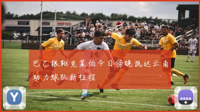 巴乙银靴克莱伯今日傍晚抵达云南助力球队新征程
