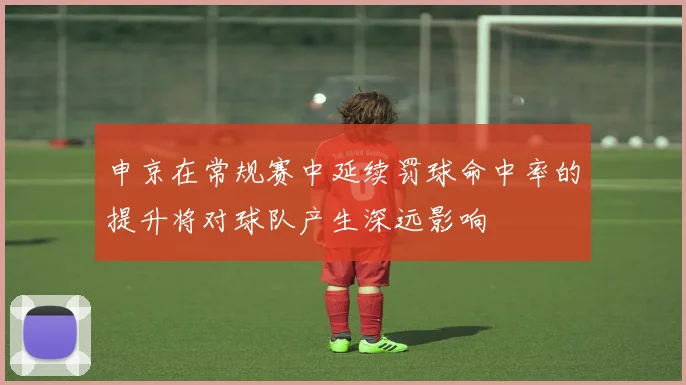 申京在常规赛中延续罚球命中率的提升将对球队产生深远影响
