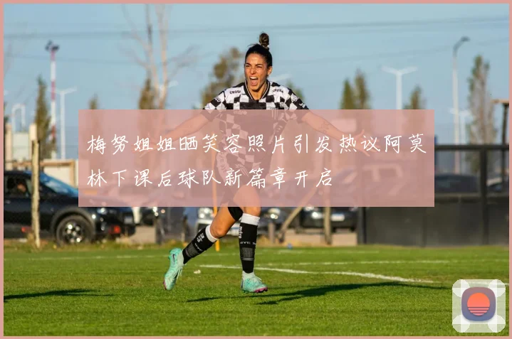 梅努姐姐晒笑容照片引发热议阿莫林下课后球队新篇章开启