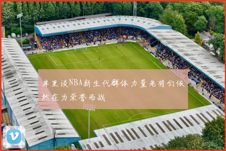 库里谈NBA新生代群体力量老将们依然在为荣誉而战