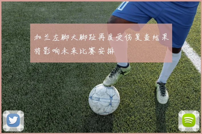加兰左脚大脚趾再度受伤复查结果将影响未来比赛安排