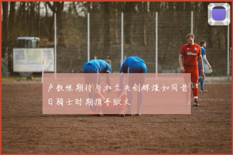 卢教练期待与加兰共创辉煌如同昔日骑士时期携手欧文
