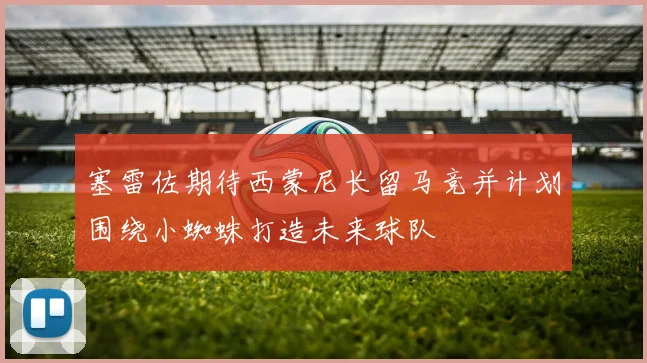 塞雷佐期待西蒙尼长留马竞并计划围绕小蜘蛛打造未来球队