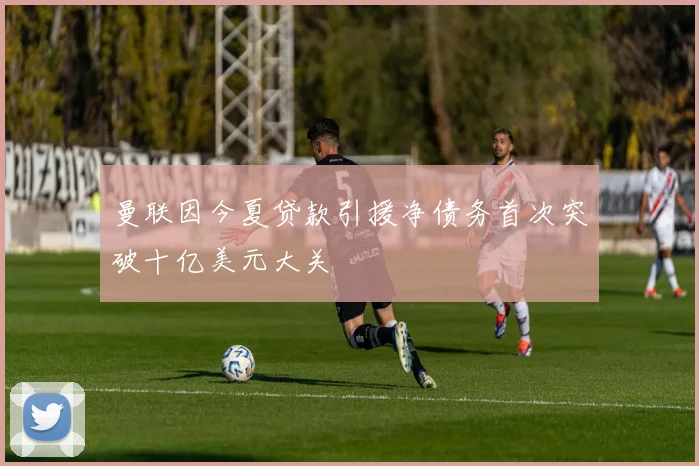 曼联因今夏贷款引援净债务首次突破十亿美元大关