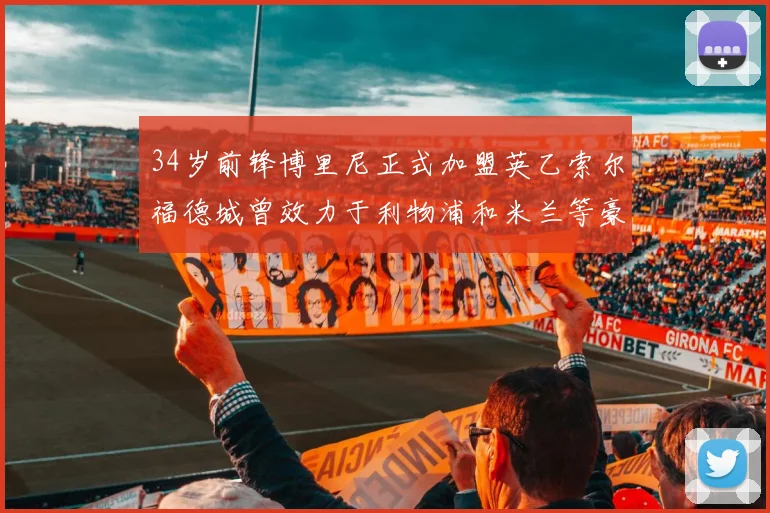 34岁前锋博里尼正式加盟英乙索尔福德城曾效力于利物浦和米兰等豪门
