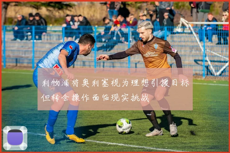 利物浦将奥利塞视为理想引援目标但转会操作面临现实挑战