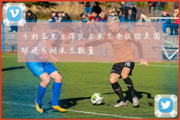 卡利亚里主席反击米兰老板称美国球迷或超米兰数量