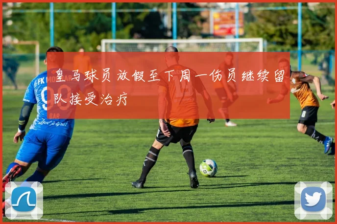 皇马球员放假至下周一伤员继续留队接受治疗