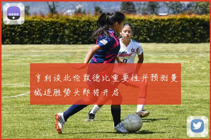 亨利谈北伦敦德比重要性并预测曼城连胜势头即将开启