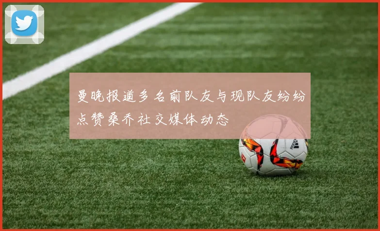 曼晚报道多名前队友与现队友纷纷点赞桑乔社交媒体动态