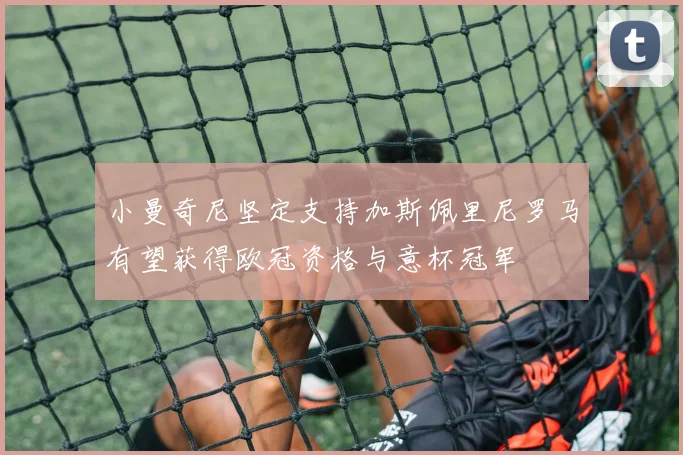 小曼奇尼坚定支持加斯佩里尼罗马有望获得欧冠资格与意杯冠军