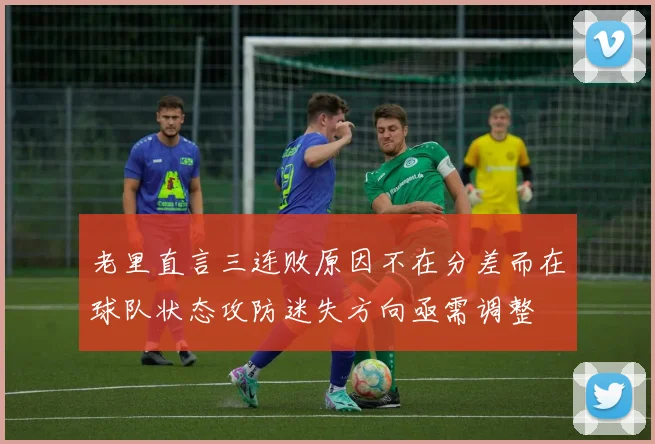 老里直言三连败原因不在分差而在球队状态攻防迷失方向亟需调整