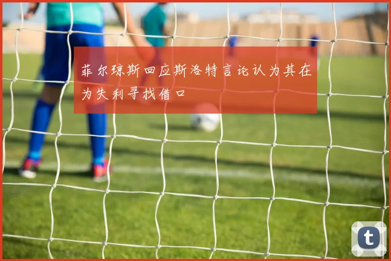 菲尔琼斯回应斯洛特言论认为其在为失利寻找借口